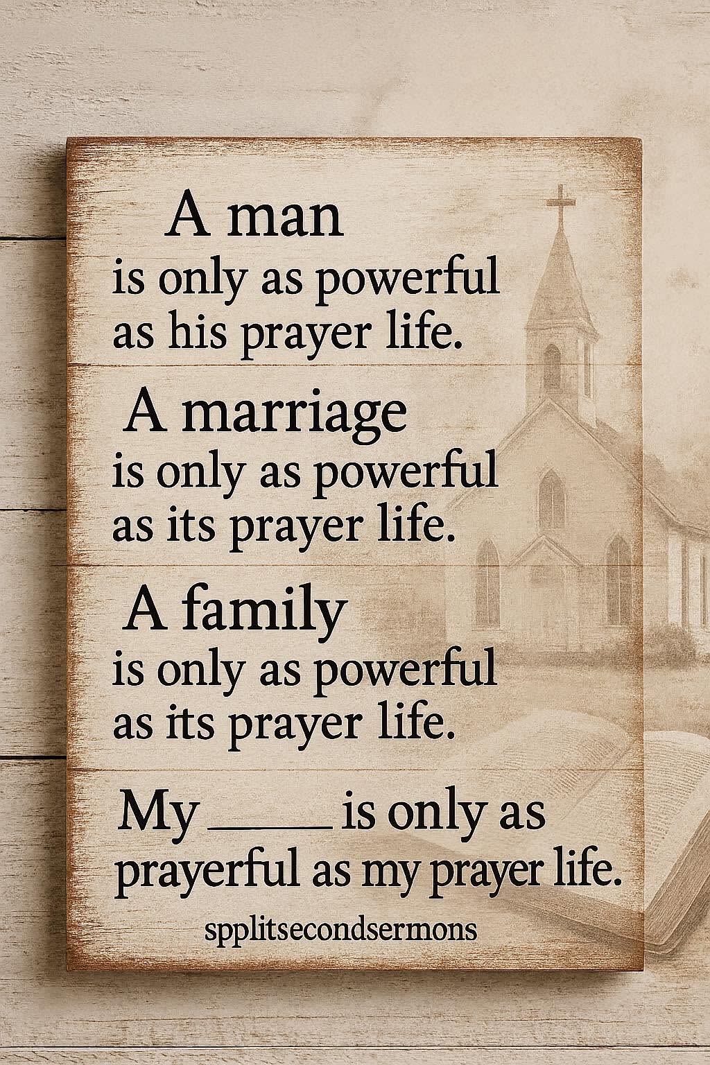 A man is only as powerful as his prayer life. A marriage is only as powerful as its prayer life. A family is only as powerful as its prayer life. My ___ is only as prayerful as my prayer life.