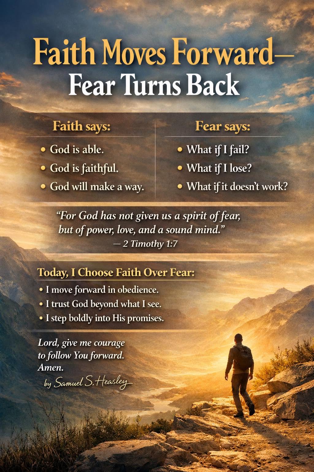 Faith Moves Forward — Fear Turns Back. Faith says: God is able, God is faithful, God will make a way. Fear says: What if I fail? What if I lose? What if it doesn't work? ~ Samuel S. Heasley